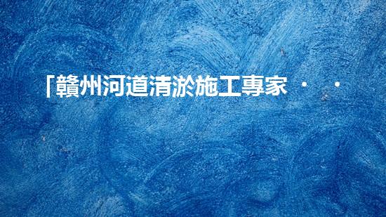 「贛州河道清淤施工專家，高效解決清淤難題！」